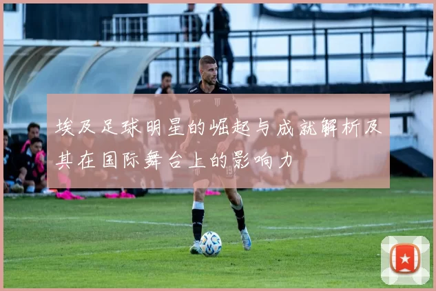 埃及足球明星的崛起与成就解析及其在国际舞台上的影响力