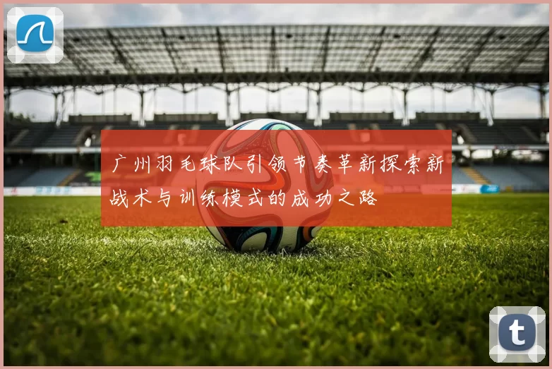 广州羽毛球队引领节奏革新探索新战术与训练模式的成功之路