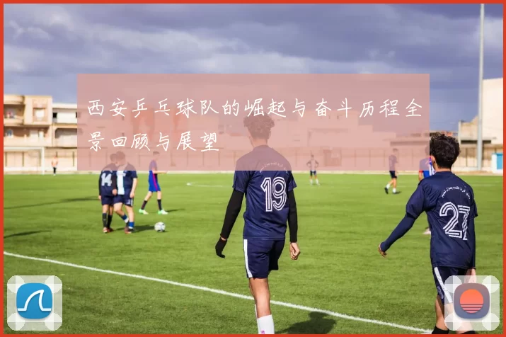 西安乒乓球队的崛起与奋斗历程全景回顾与展望