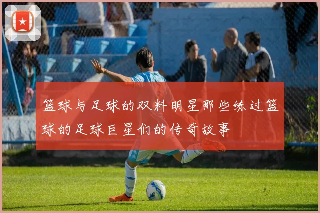 篮球与足球的双料明星那些练过篮球的足球巨星们的传奇故事